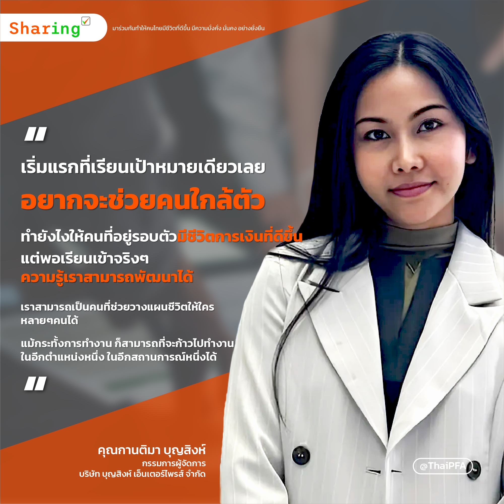 เริ่มแรกที่เรียนเป้าหมายเดียวเลยอยากจะช่วยคนใกล้ตัว ทำยังไงให้คนที่อยู่รอบตัวมีชีวิตการเงินที่ดีขึ้น แต่พอเรียนเข้าจริงๆ ความรู้เราสามารถพัฒนาได้ เราสามารถเป็นคนที่ช่วยวางแผนชีวิตให้ใครหลายๆคนได้  แม้กระทั้งการทำงาน ก็สามารถที่จะก้าวไปทำงานในอีกตำแหน่งหนึ่ง ในอีกสถาณะการหนึ่งได้ 