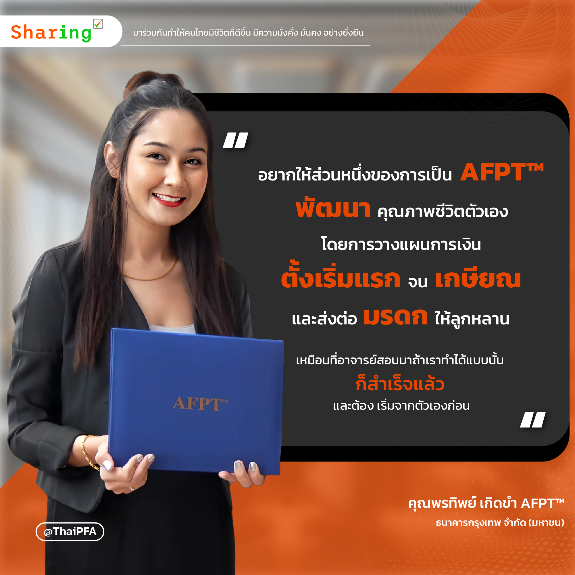 อยากให้ส่วนหนึ่งของการเป็น AFPT™ พัฒนาคุณภาพชีวิตตัวเองโดยการวางแผนการเงินตั้งแต่เริ่มแรก จนเกษียณและส่งต่อมรดกให้ลูกหลาน เหมือนที่อาจารย์สอนมาถ้าเราทำได้แบบนั้น ก็สำเร็จแล้ว และต้องเริ่มจากตัวเองก่อน